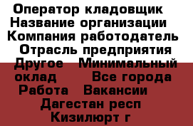 Оператор-кладовщик › Название организации ­ Компания-работодатель › Отрасль предприятия ­ Другое › Минимальный оклад ­ 1 - Все города Работа » Вакансии   . Дагестан респ.,Кизилюрт г.